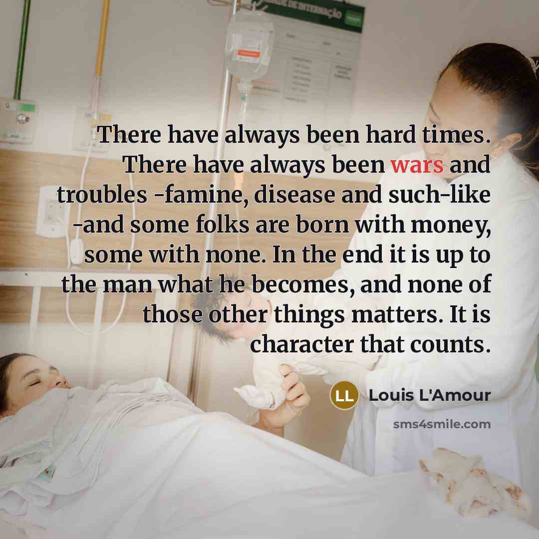 “There have always been hard times. There have always been wars and troubles -famine, disease and such-like -and some folks are born with money, some with none. In the end it is up to the man what he becomes, and none of those other things matters. It is character that counts.” quote by Louis L'Amour