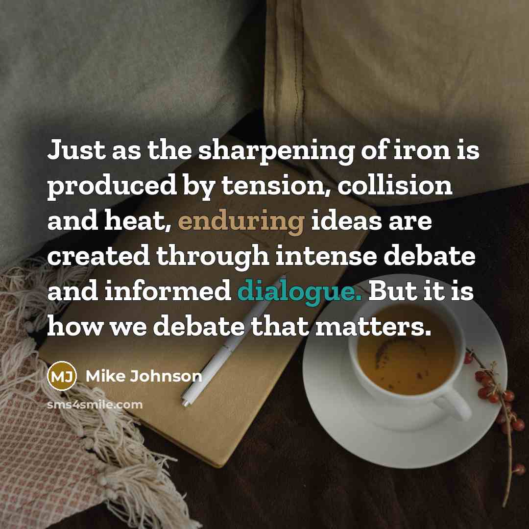 “Just as the sharpening of iron is produced by tension, collision and heat, enduring ideas are created through intense debate and informed dialogue. But it is how we debate that matters.” quote by Mike Johnson