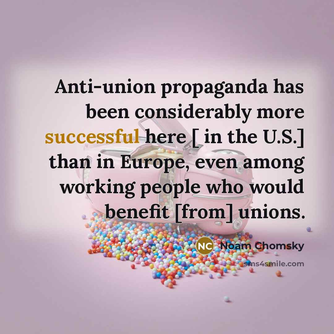 “Anti-union propaganda has been considerably more successful here [ in the U.S.] than in Europe, even among working people who would benefit [from] unions.” quote by Noam Chomsky