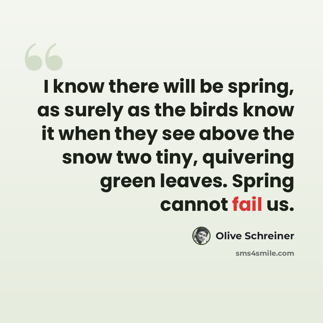 “I know there will be spring, as surely as the birds know it when they see above the snow two tiny, quivering green leaves. Spring cannot fail us.” quote by Olive Schreiner