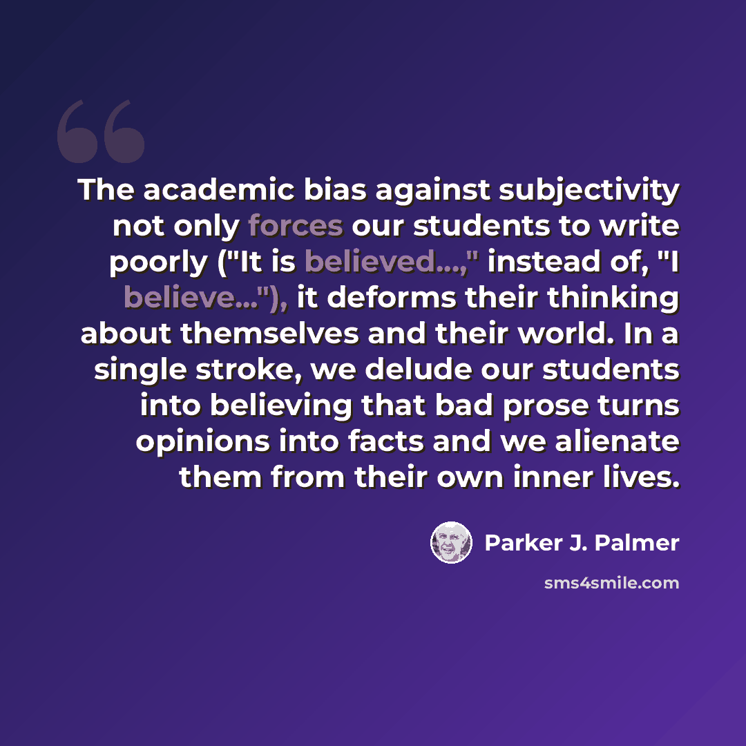 “The academic bias against subjectivity not only forces our students to write poorly ("It is believed...," instead of, "I believe..."), it deforms their thinking about themselves and their world. In a single stroke, we delude our students into believing that bad prose turns opinions into facts and…” quote by Parker J. Palmer
