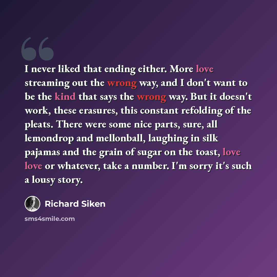“I never liked that ending either. More love streaming out the wrong way, and I don't want to be the kind that says the wrong way. But it doesn't work, these erasures, this constant refolding of the pleats. There were some nice parts, sure, all lemondrop and mellonball, laughing in silk pajamas and…” quote by Richard Siken