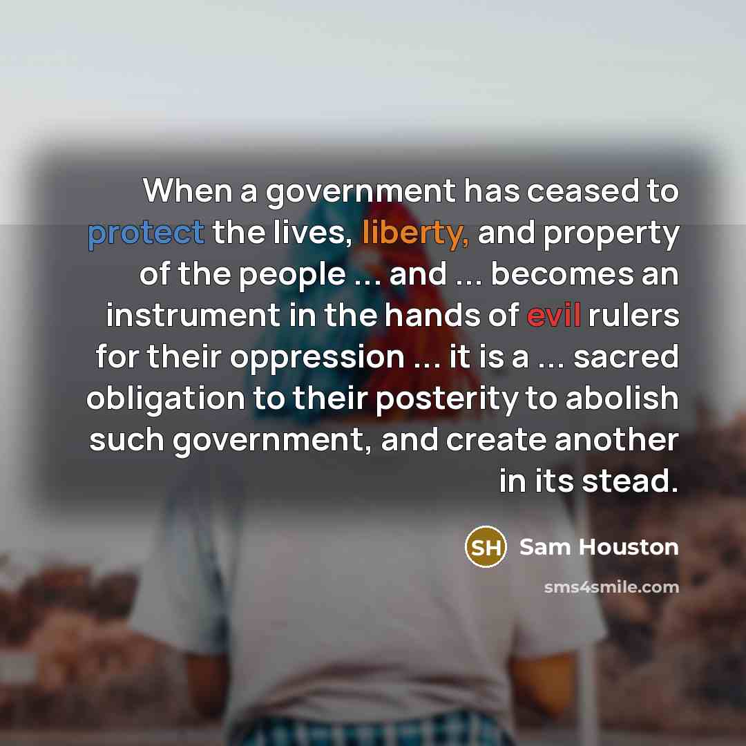 “When a government has ceased to protect the lives, liberty, and property of the people ... and ... becomes an instrument in the hands of evil rulers for their oppression ... it is a ... sacred obligation to their posterity to abolish such government, and create another in its stead.” quote by Sam Houston