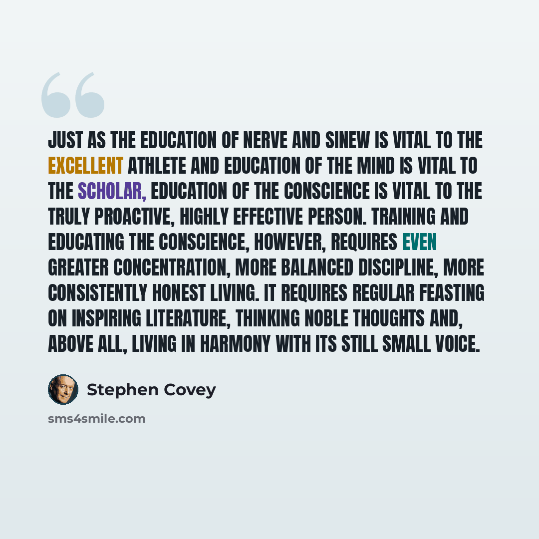 “Just as the education of nerve and sinew is vital to the excellent athlete and education of the mind is vital to the scholar, education of the conscience is vital to the truly proactive, highly effective person. Training and educating the conscience, however, requires even greater concentration…” quote by Stephen Covey