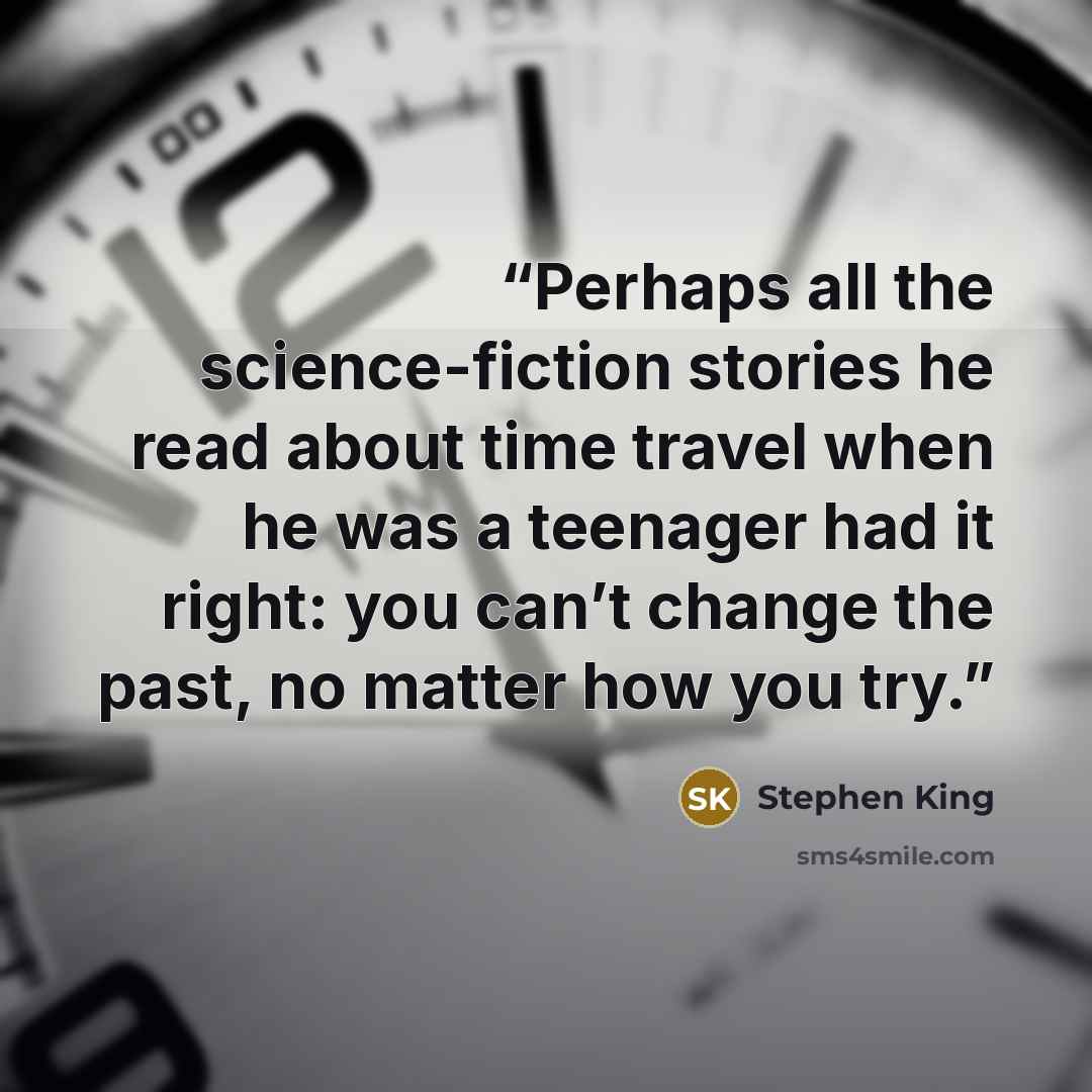 “Perhaps all the science-fiction stories he read about time travel when he was a teenager had it right: you can’t change the past, no matter how you try.” quote by Stephen King