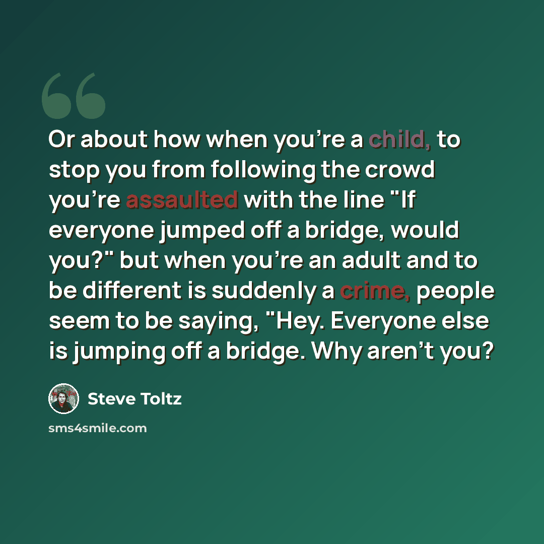 “Or about how when you're a child, to stop you from following the crowd you're assaulted with the line "If everyone jumped off a bridge, would you?" but when you're an adult and to be different is suddenly a crime, people seem to be saying, "Hey. Everyone else is jumping off a bridge. Why aren't you?” quote by Steve Toltz