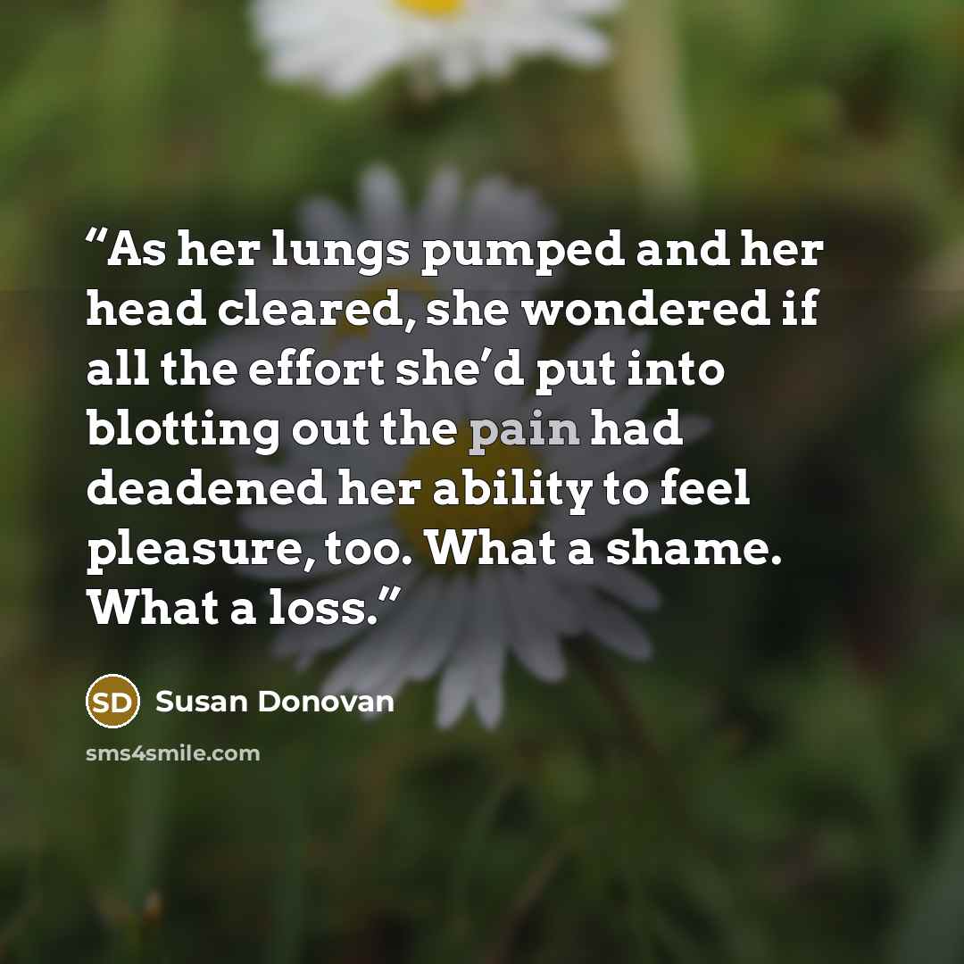 “As her lungs pumped and her head cleared, she wondered if all the effort she’d put into blotting out the pain had deadened her ability to feel pleasure, too. What a shame. What a loss.” quote by Susan Donovan