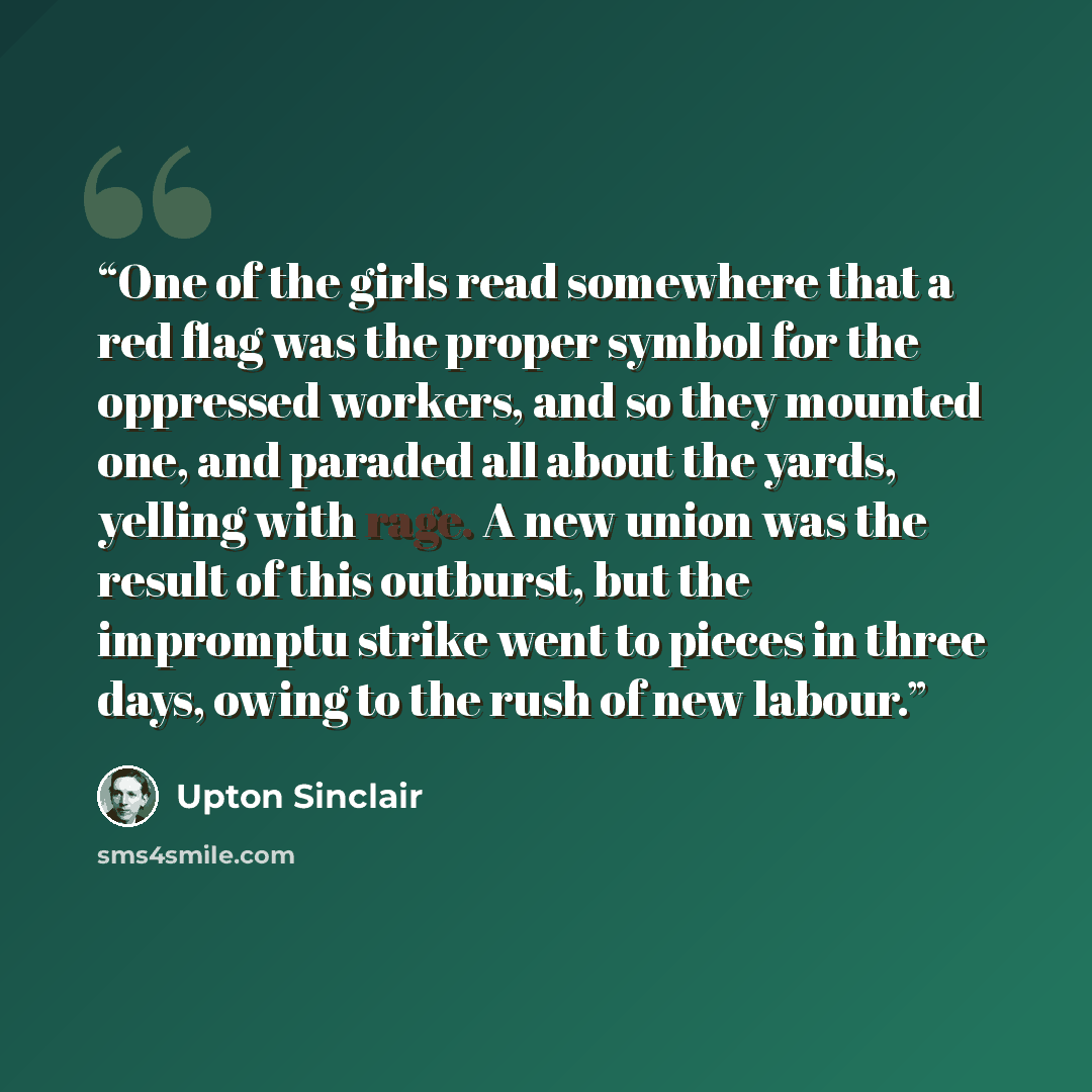 “One of the girls read somewhere that a red flag was the proper symbol for the oppressed workers, and so they mounted one, and paraded all about the yards, yelling with rage. A new union was the result of this outburst, but the impromptu strike went to pieces in three days, owing to the rush of new…” quote by Upton Sinclair