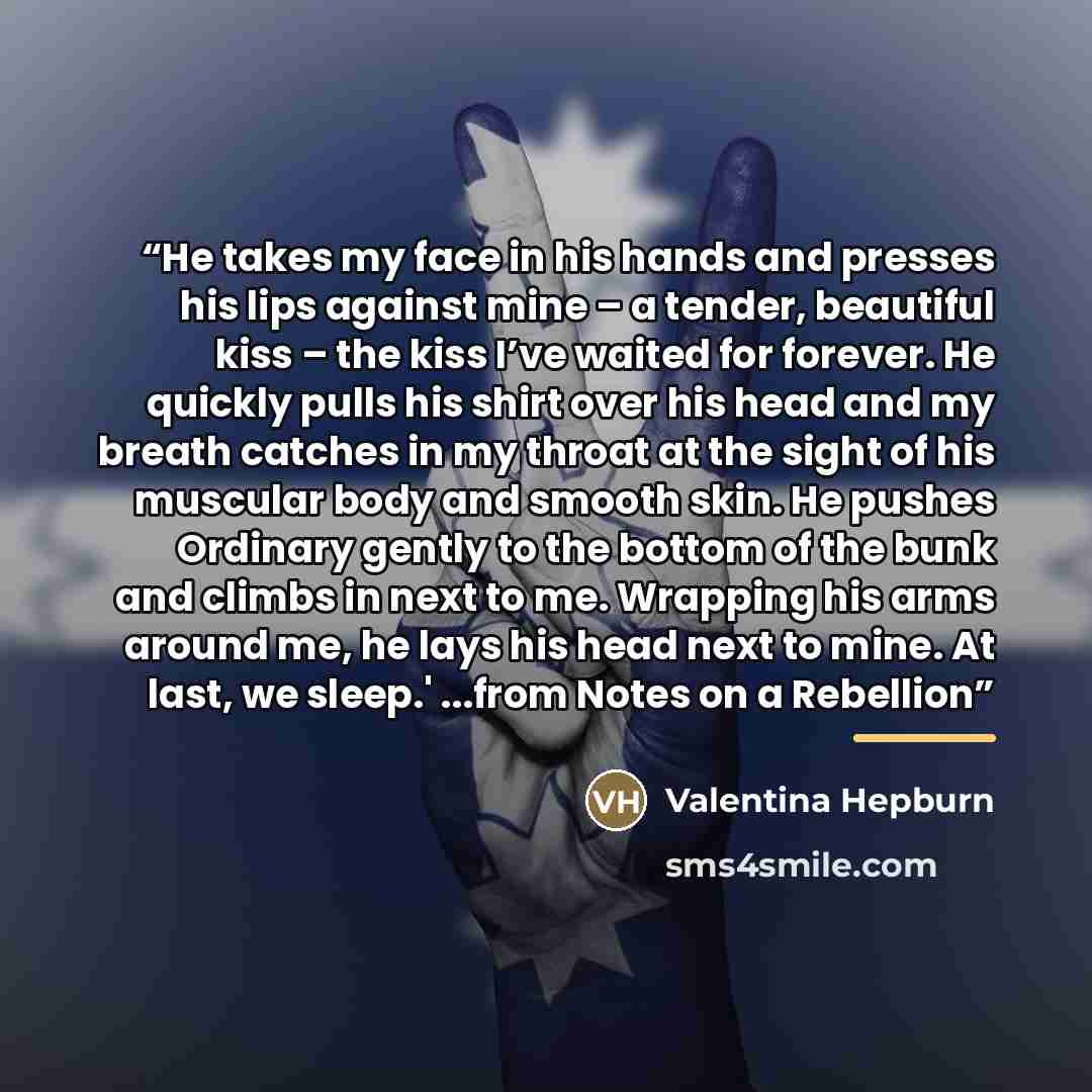 “He takes my face in his hands and presses his lips against mine – a tender, beautiful kiss – the kiss I’ve waited for forever. He quickly pulls his shirt over his head and my breath catches in my throat at the sight of his muscular body and smooth skin. He pushes Ordinary gently to the bottom of…” quote by Valentina Hepburn
