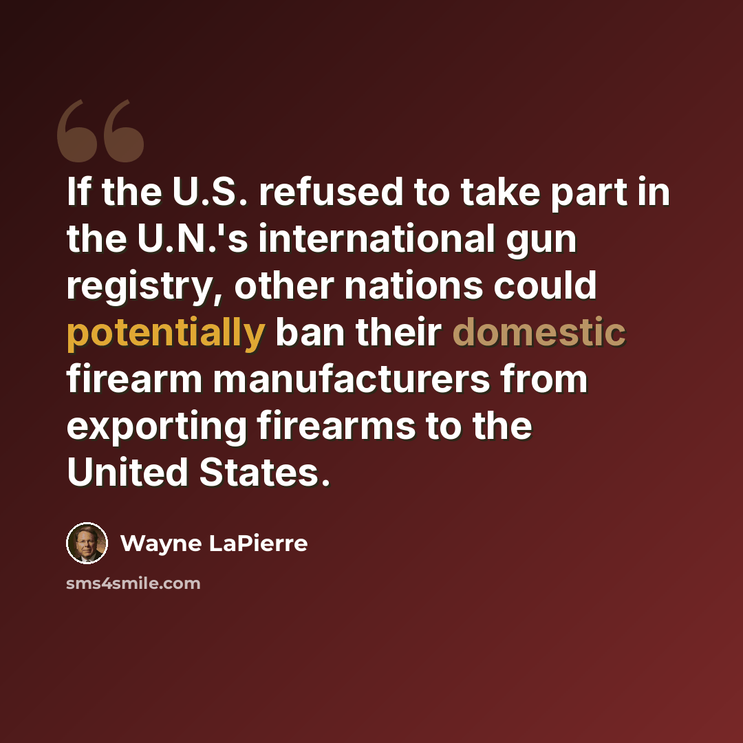 “If the U.S. refused to take part in the U.N.'s international gun registry, other nations could potentially ban their domestic firearm manufacturers from exporting firearms to the United States.” quote by Wayne LaPierre
