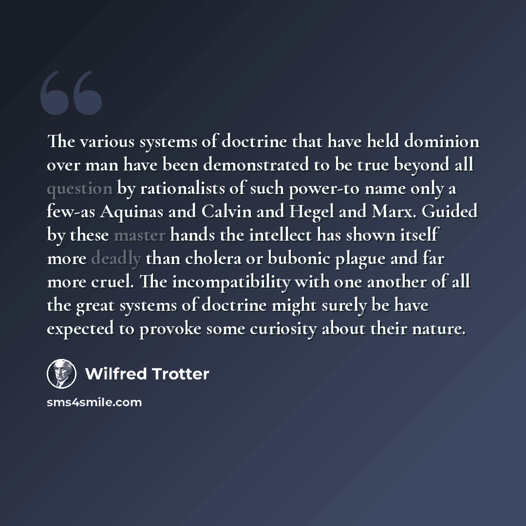“The various systems of doctrine that have held dominion over man have been demonstrated to be true beyond all question by rationalists of such power-to name only a few-as Aquinas and Calvin and Hegel and Marx. Guided by these master hands the intellect has shown itself more deadly than cholera or…” quote by Wilfred Trotter