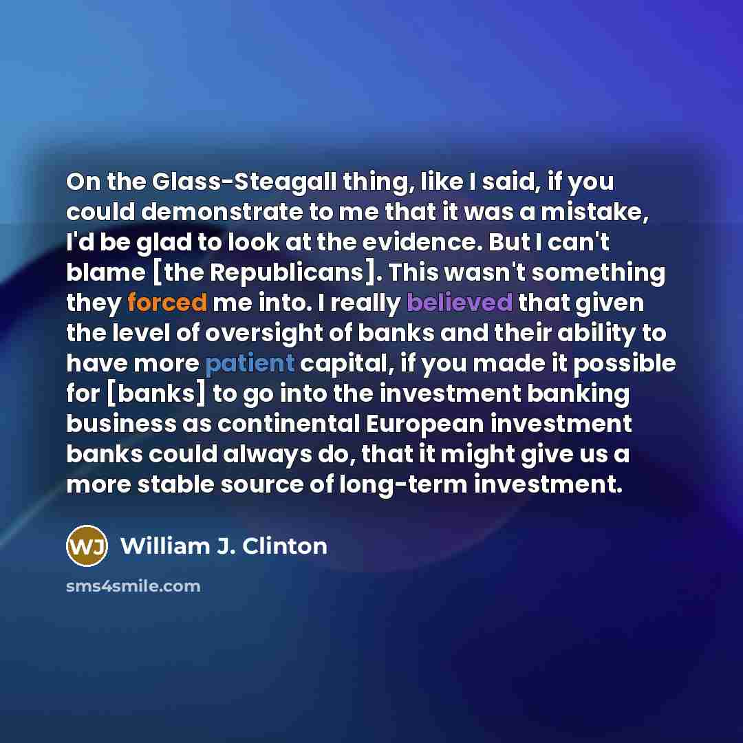 “On the Glass-Steagall thing, like I said, if you could demonstrate to me that it was a mistake, I'd be glad to look at the evidence. But I can't blame [the Republicans]. This wasn't something they forced me into. I really believed that given the level of oversight of banks and their ability to…” quote by William J. Clinton