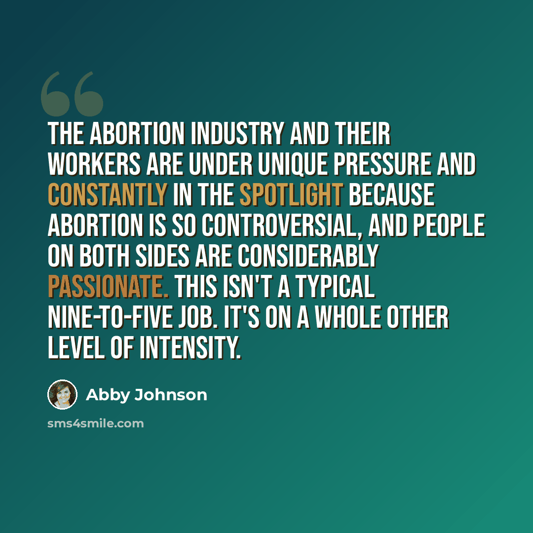 “The abortion industry and their workers are under unique pressure and constantly in the spotlight because abortion is so controversial, and people on both sides are considerably passionate. This isn't a typical nine-to-five job. It's on a whole other level of intensity.” quote by Abby Johnson