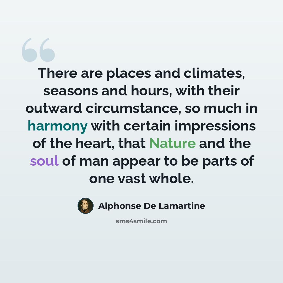 “There are places and climates, seasons and hours, with their outward circumstance, so much in harmony with certain impressions of the heart, that Nature and the soul of man appear to be parts of one vast whole.” quote by Alphonse de Lamartine
