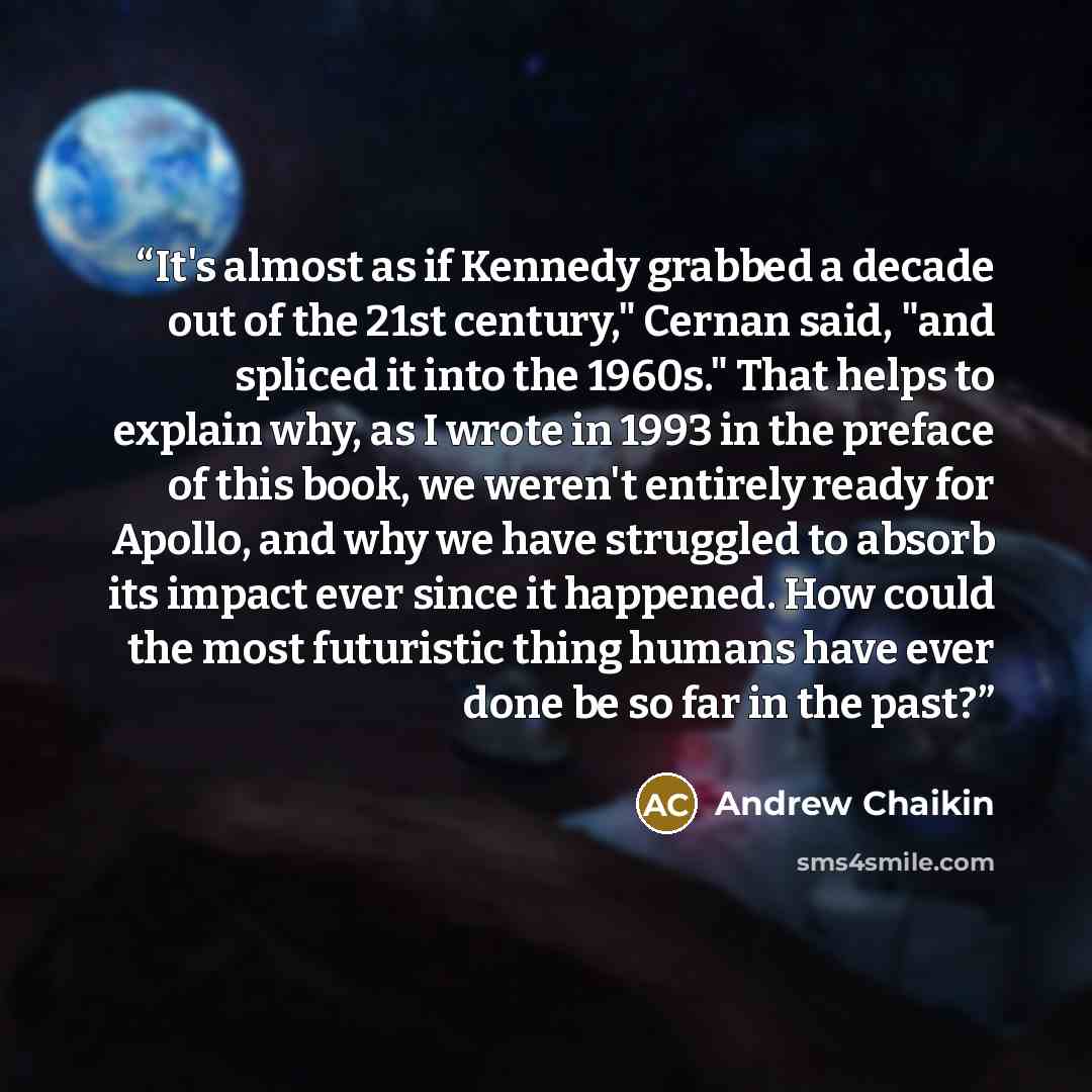 “It's almost as if Kennedy grabbed a decade out of the 21st century," Cernan said, "and spliced it into the 1960s." That helps to explain why, as I wrote in 1993 in the preface of this book, we weren't entirely ready for Apollo, and why we have struggled to absorb its impact ever since it happened…” quote by Andrew Chaikin