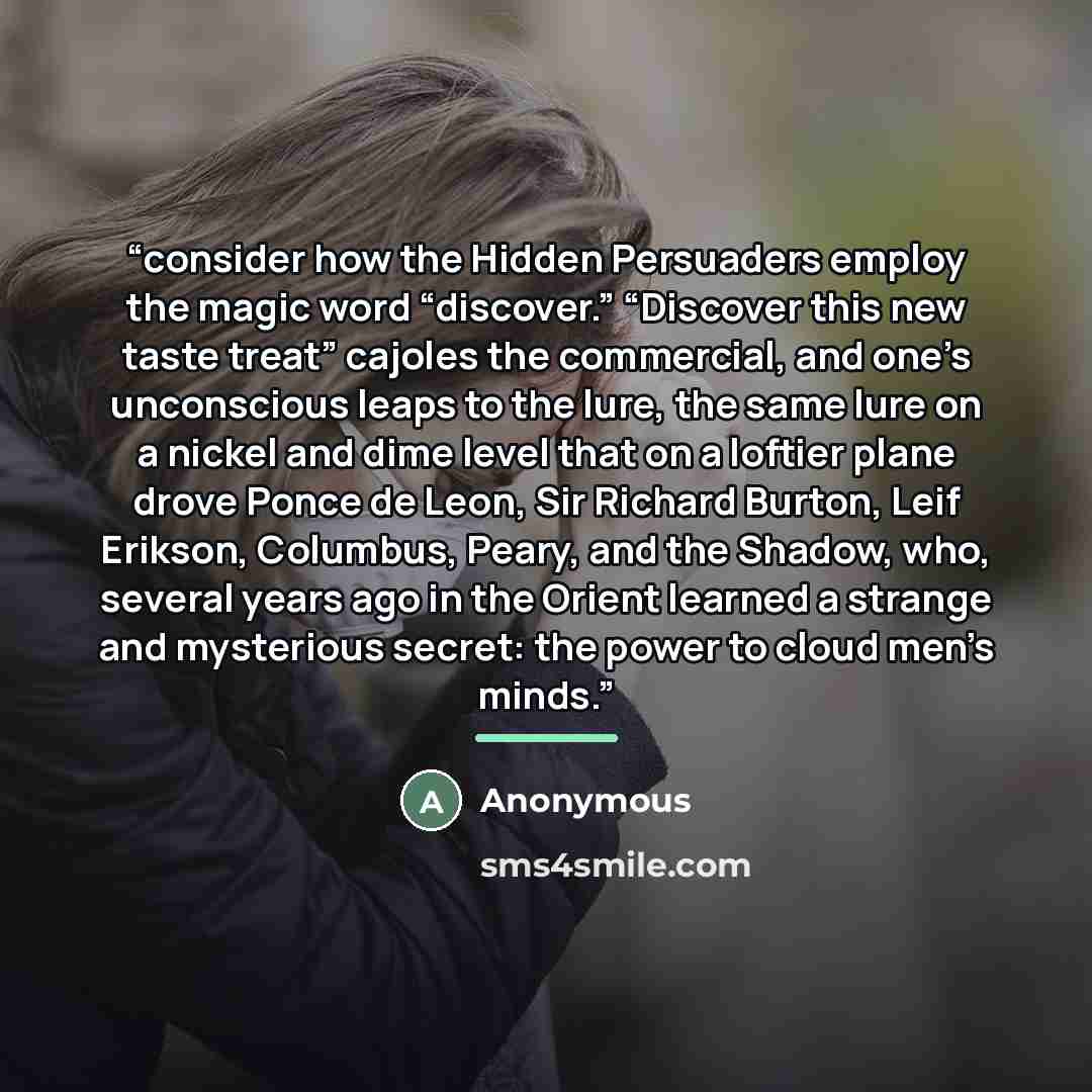 “consider how the Hidden Persuaders employ the magic word “discover.” “Discover this new taste treat” cajoles the commercial, and one’s unconscious leaps to the lure, the same lure on a nickel and dime level that on a loftier plane drove Ponce de Leon, Sir Richard Burton, Leif Erikson, Columbus…” quote by Anonymous