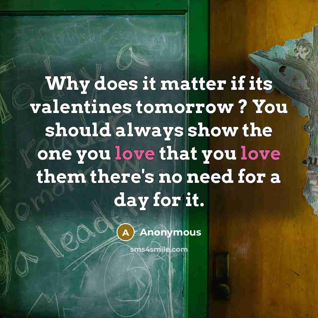 “Why does it matter if its valentines tomorrow ? You should always show the one you love that you love them there's no need for a day for it.” quote by Anonymous