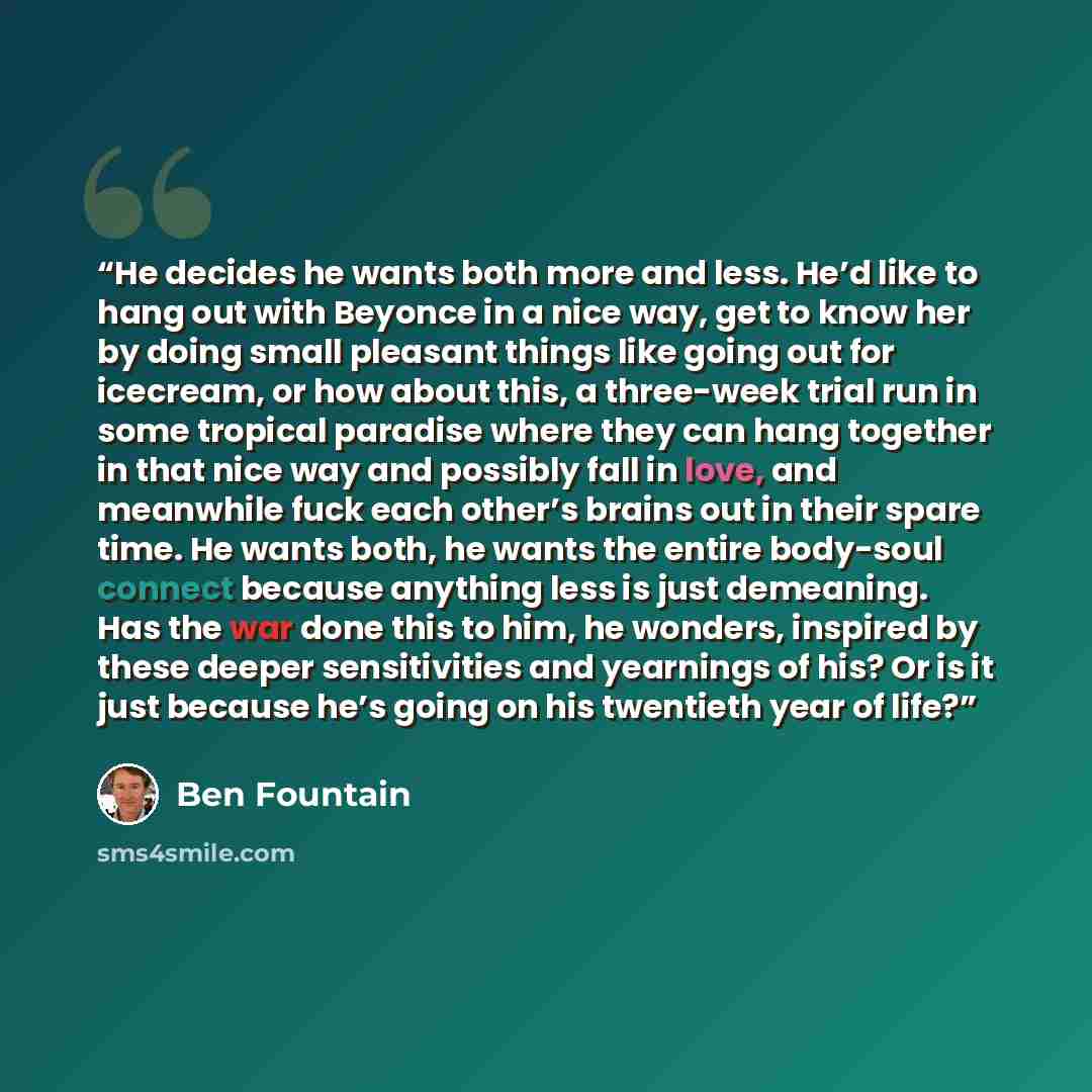 “He decides he wants both more and less. He’d like to hang out with Beyonce in a nice way, get to know her by doing small pleasant things like going out for icecream, or how about this, a three-week trial run in some tropical paradise where they can hang together in that nice way and possibly fall…” quote by Ben Fountain