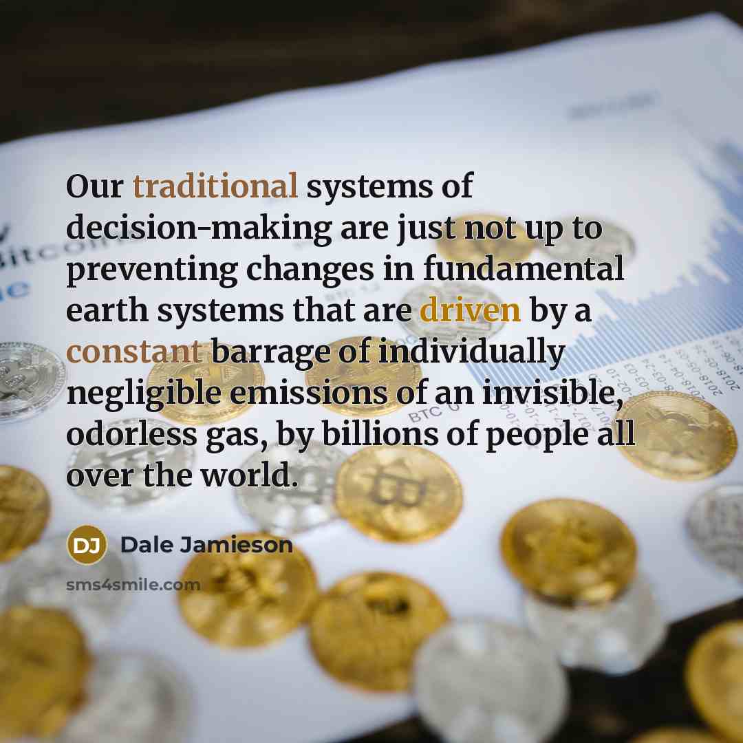 “Our traditional systems of decision-making are just not up to preventing changes in fundamental earth systems that are driven by a constant barrage of individually negligible emissions of an invisible, odorless gas, by billions of people all over the world.” quote by Dale Jamieson