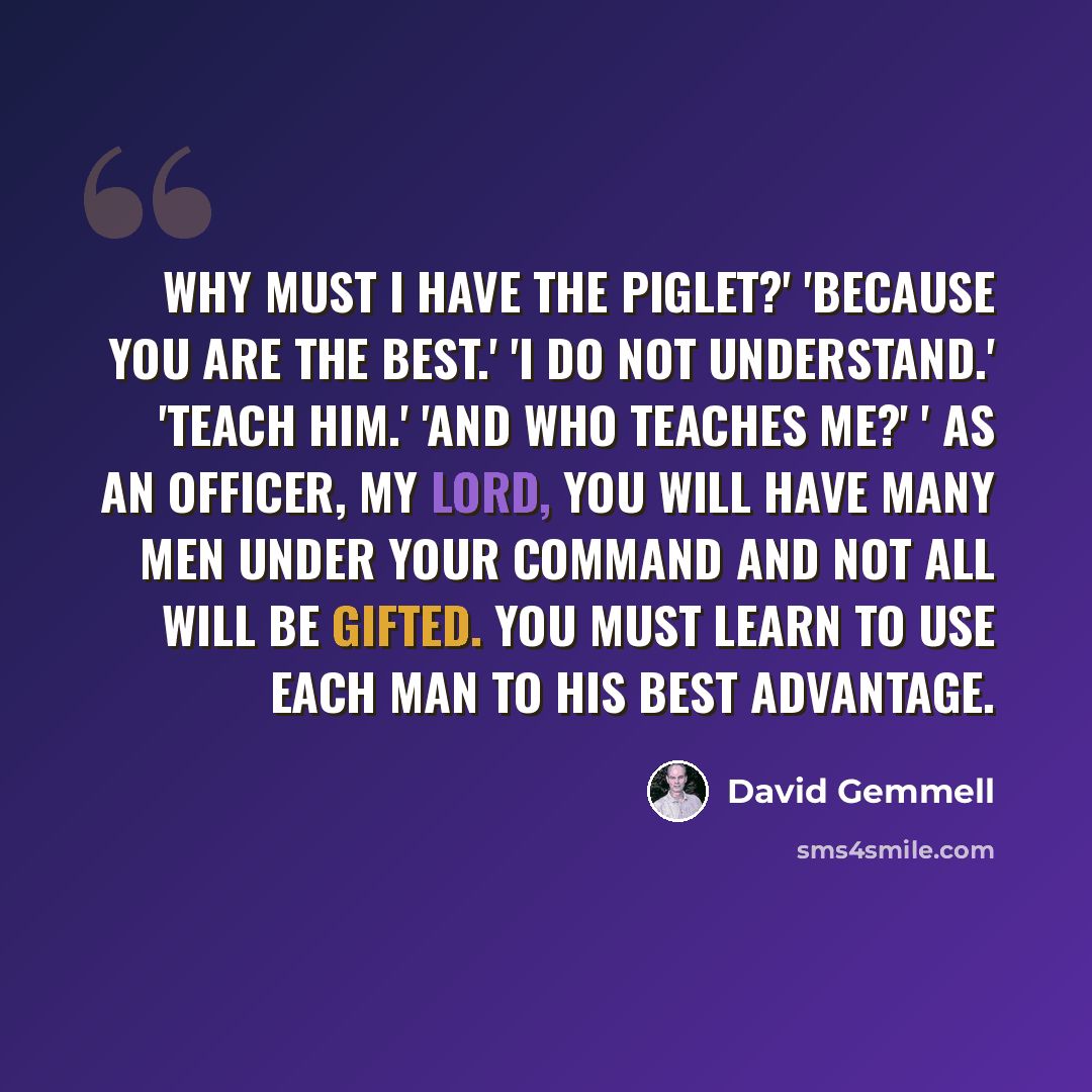 “Why must I have the Piglet?' 'Because you are the best.' 'I do not understand.' 'Teach him.' 'And who teaches me?' ' As an officer, my lord, you will have many men under your command and not all will be gifted. You must learn to use each man to his best advantage.” quote by David Gemmell