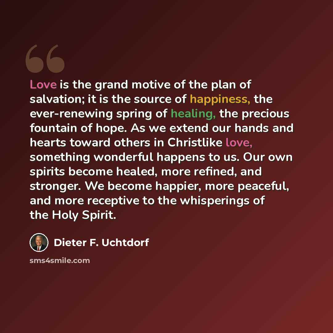 “Love is the grand motive of the plan of salvation; it is the source of happiness, the ever-renewing spring of healing, the precious fountain of hope. As we extend our hands and hearts toward others in Christlike love, something wonderful happens to us. Our own spirits become healed, more refined…” quote by Dieter F. Uchtdorf