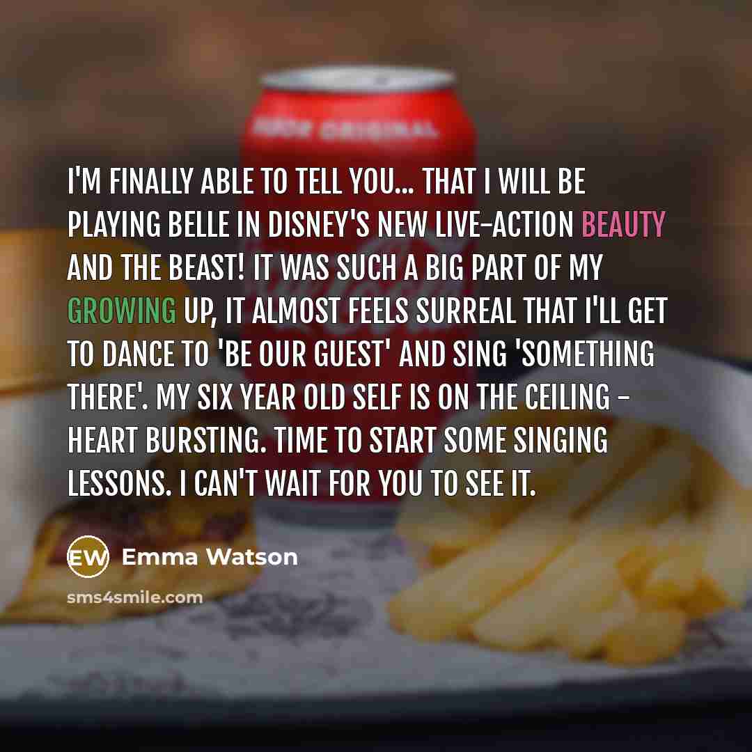 “I'm finally able to tell you... that I will be playing Belle in Disney's new live-action Beauty and the Beast! It was such a big part of my growing up, it almost feels surreal that I'll get to dance to 'Be Our Guest' and sing 'Something There'. My six year old self is on the ceiling - heart…” quote by Emma Watson