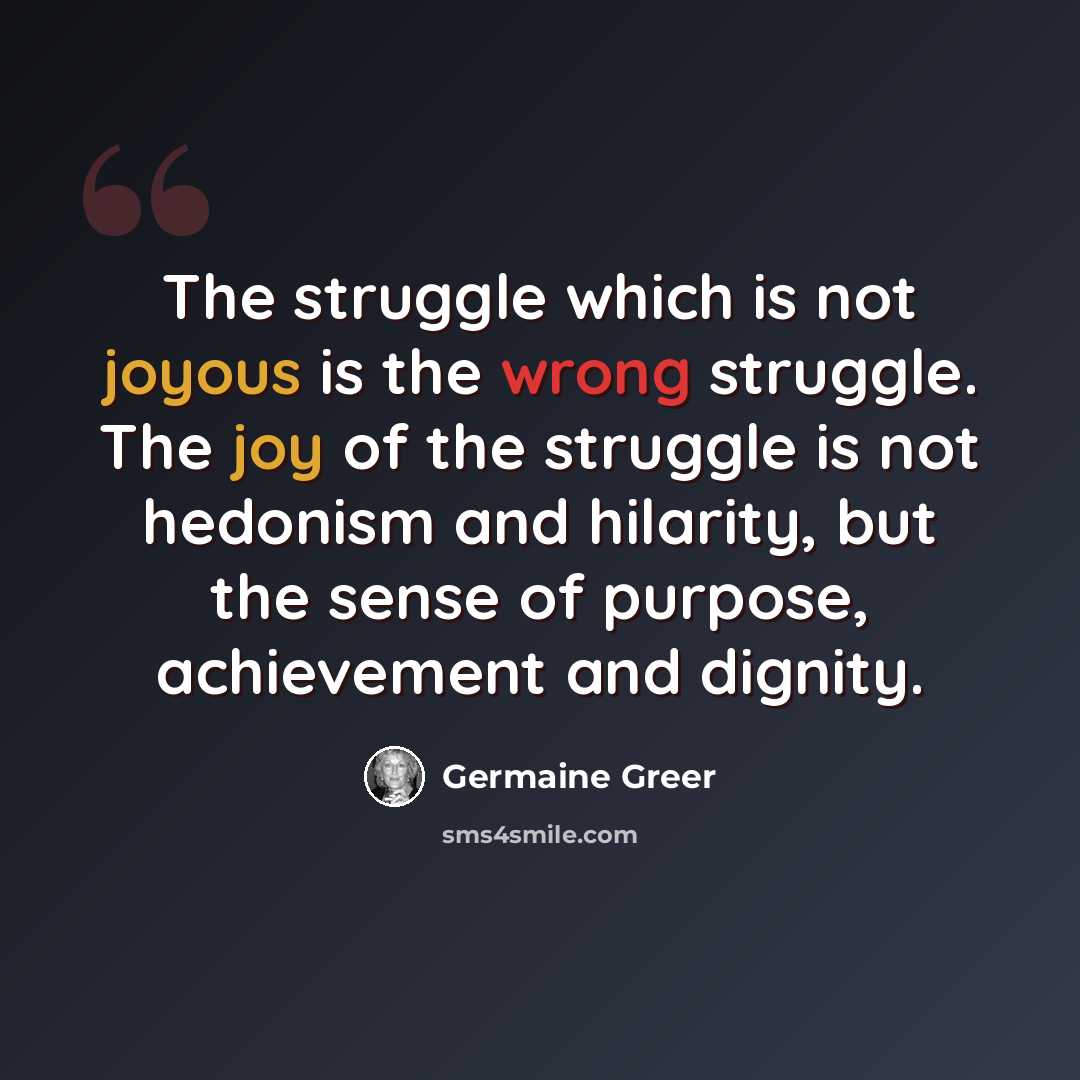 “The struggle which is not joyous is the wrong struggle. The joy of the struggle is not hedonism and hilarity, but the sense of purpose, achievement and dignity.” quote by Germaine Greer