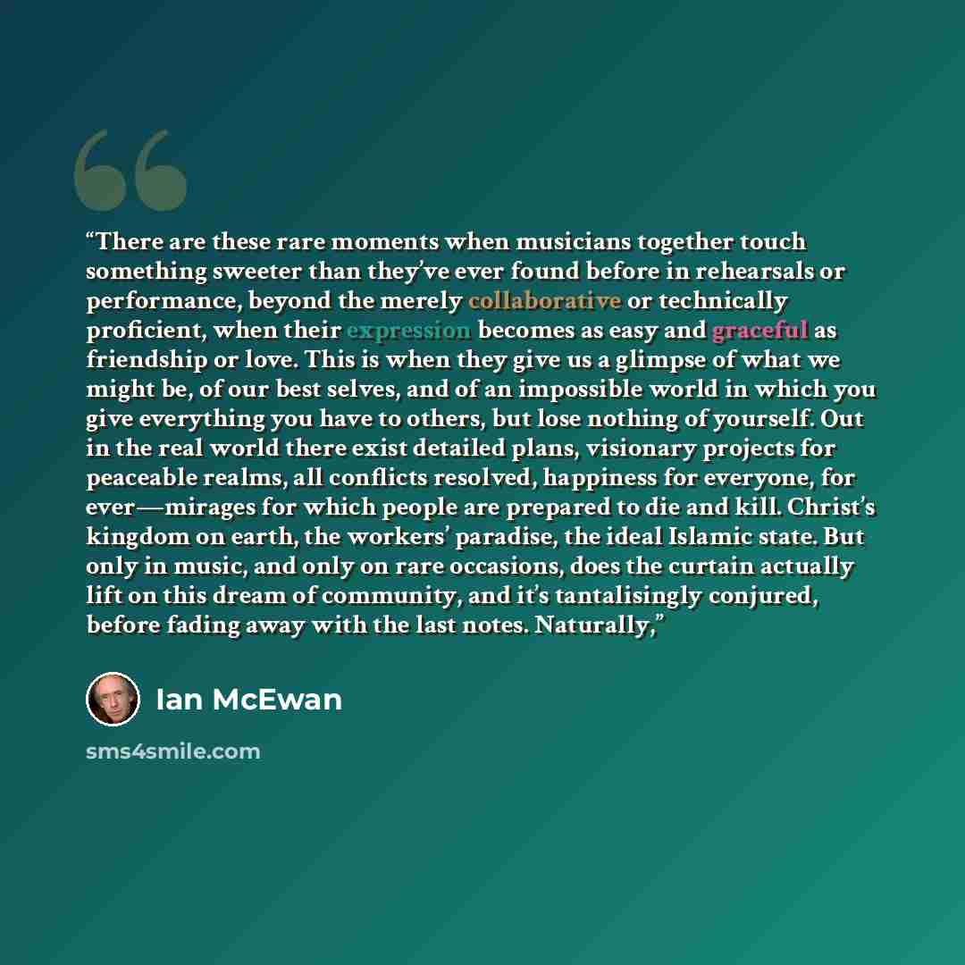 “There are these rare moments when musicians together touch something sweeter than they’ve ever found before in rehearsals or performance, beyond the merely collaborative or technically proficient, when their expression becomes as easy and graceful as friendship or love. This is when they give us a…” quote by Ian McEwan