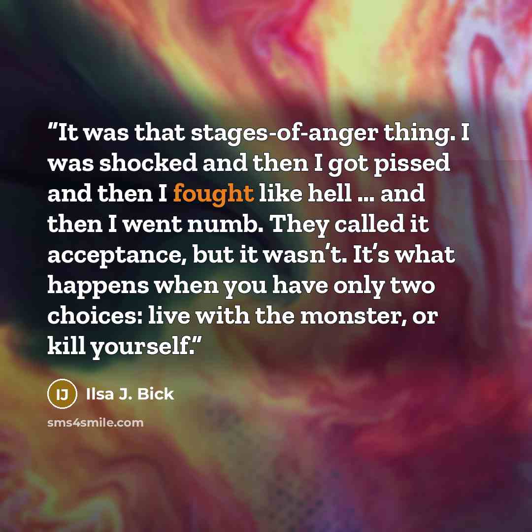 “It was that stages-of-anger thing. I was shocked and then I got pissed and then I fought like hell … and then I went numb. They called it acceptance, but it wasn’t. It’s what happens when you have only two choices: live with the monster, or kill yourself.” quote by Ilsa J. Bick