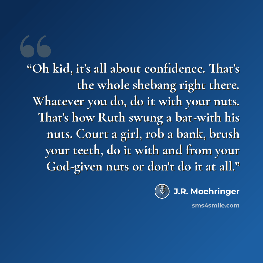 “Oh kid, it's all about confidence. That's the whole shebang right there. Whatever you do, do it with your nuts. That's how Ruth swung a bat-with his nuts. Court a girl, rob a bank, brush your teeth, do it with and from your God-given nuts or don't do it at all.” quote by J.R. Moehringer