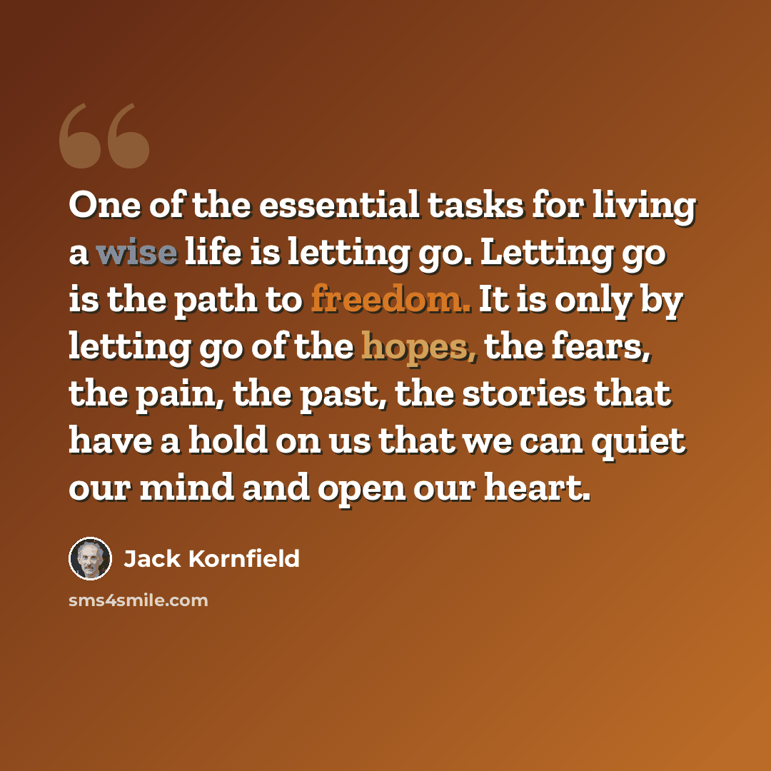 “One of the essential tasks for living a wise life is letting go. Letting go is the path to freedom. It is only by letting go of the hopes, the fears, the pain, the past, the stories that have a hold on us that we can quiet our mind and open our heart.” quote by Jack Kornfield