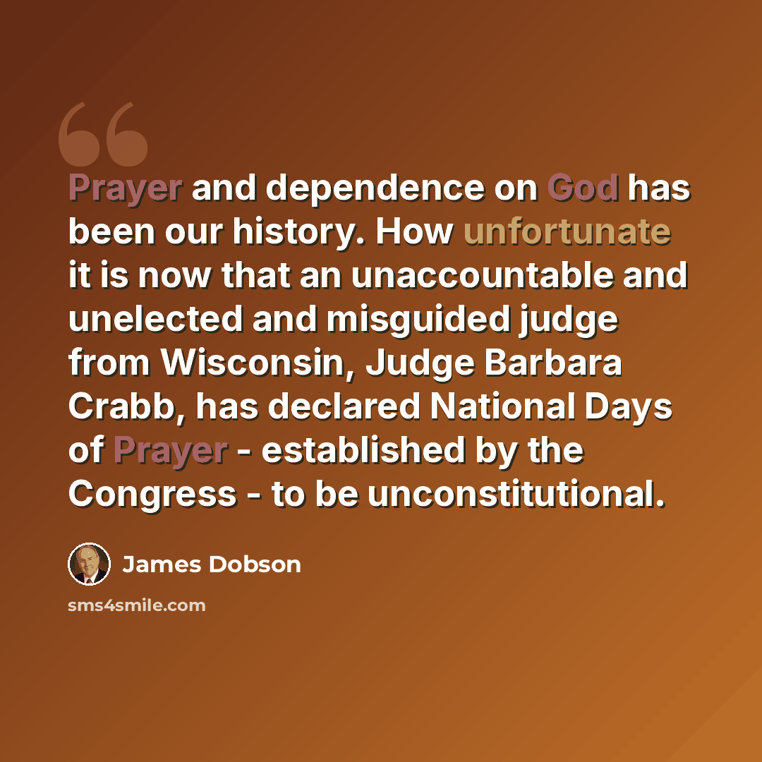 “Prayer and dependence on God has been our history. How unfortunate it is now that an unaccountable and unelected and misguided judge from Wisconsin, Judge Barbara Crabb, has declared National Days of Prayer - established by the Congress - to be unconstitutional.” quote by James Dobson