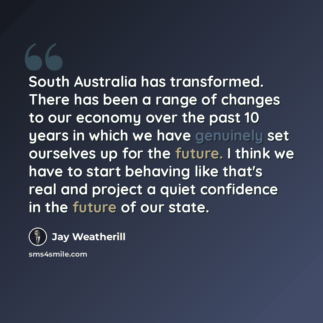 “South Australia has transformed. There has been a range of changes to our economy over the past 10 years in which we have genuinely set ourselves up for the future. I think we have to start behaving like that's real and project a quiet confidence in the future of our state.” quote by Jay Weatherill