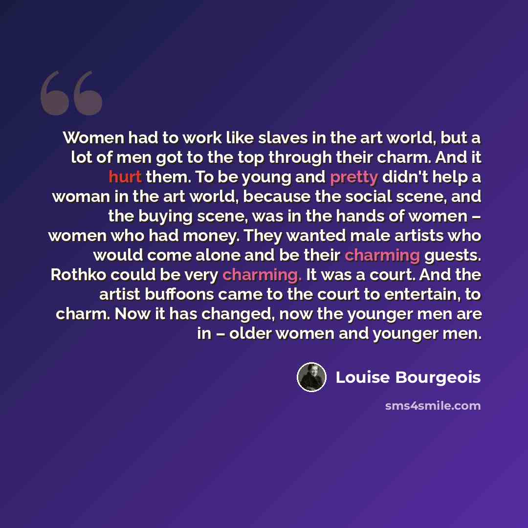 “Women had to work like slaves in the art world, but a lot of men got to the top through their charm. And it hurt them. To be young and pretty didn't help a woman in the art world, because the social scene, and the buying scene, was in the hands of women – women who had money. They wanted male…” quote by Louise Bourgeois