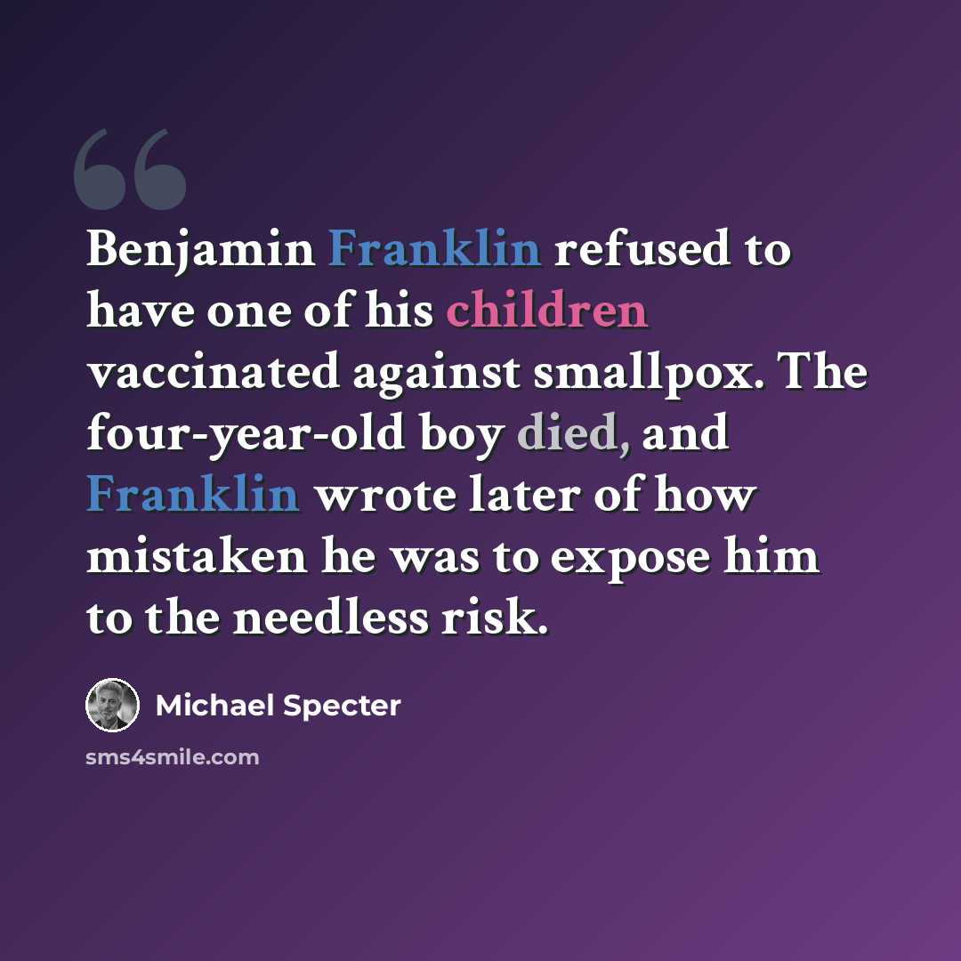 “Benjamin Franklin refused to have one of his children vaccinated against smallpox. The four-year-old boy died, and Franklin wrote later of how mistaken he was to expose him to the needless risk.” quote by Michael Specter