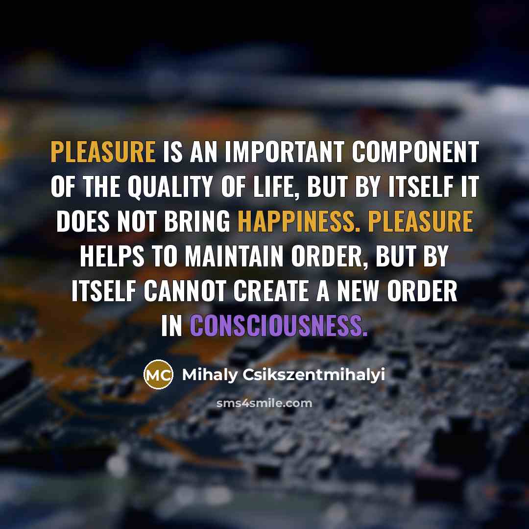 “Pleasure is an important component of the quality of life, but by itself it does not bring happiness. Pleasure helps to maintain order, but by itself cannot create a new order in consciousness.” quote by Mihaly Csikszentmihalyi