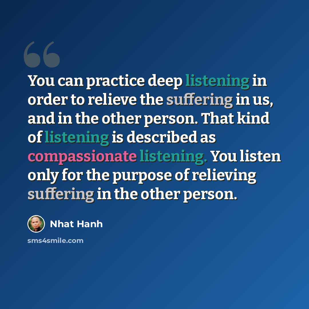 “You can practice deep listening in order to relieve the suffering in us, and in the other person. That kind of listening is described as compassionate listening. You listen only for the purpose of relieving suffering in the other person.” quote by Nhat Hanh