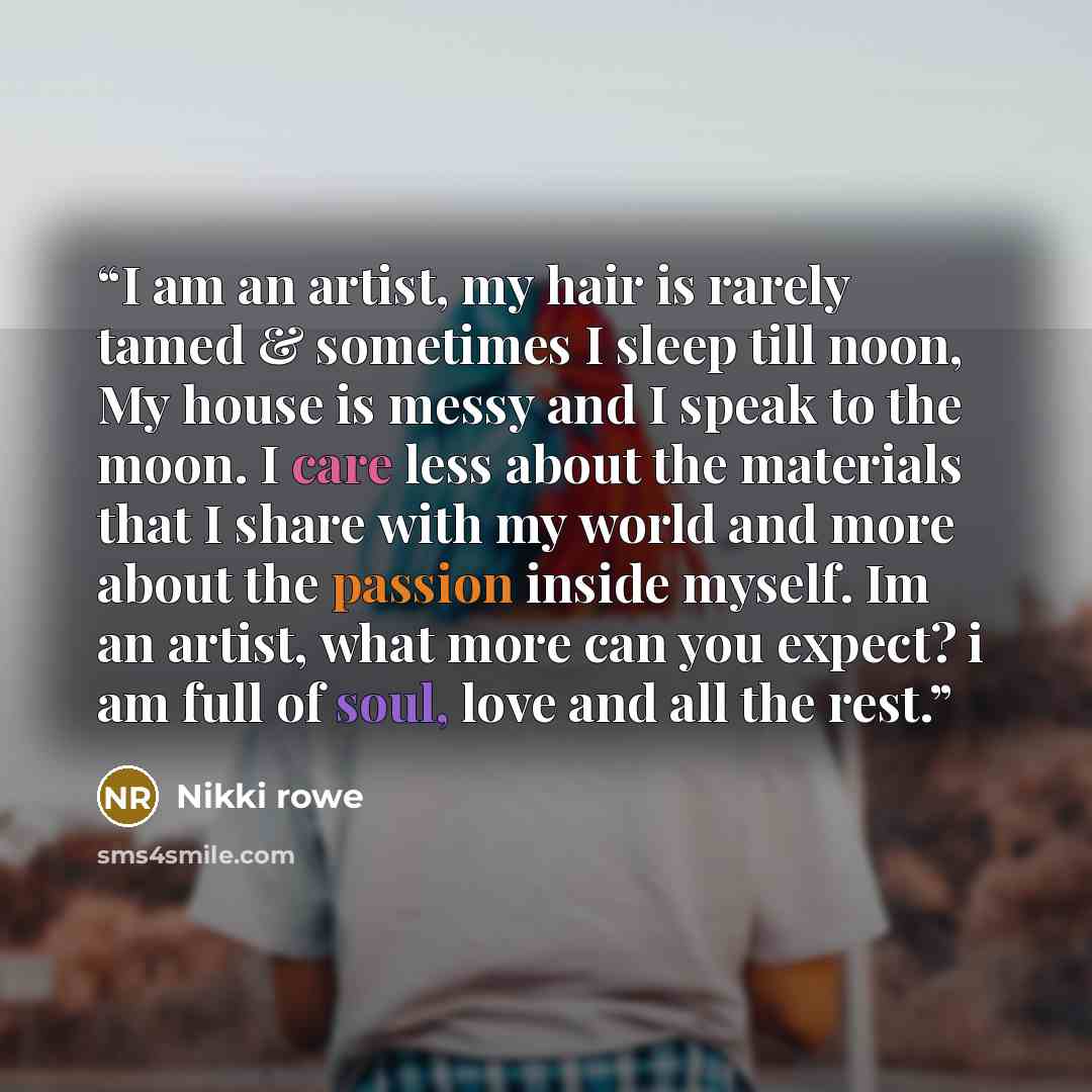 “I am an artist, my hair is rarely tamed & sometimes I sleep till noon, My house is messy and I speak to the moon. I care less about the materials that I share with my world and more about the passion inside myself. Im an artist, what more can you expect? i am full of soul, love and all the rest.” quote by Nikki Rowe
