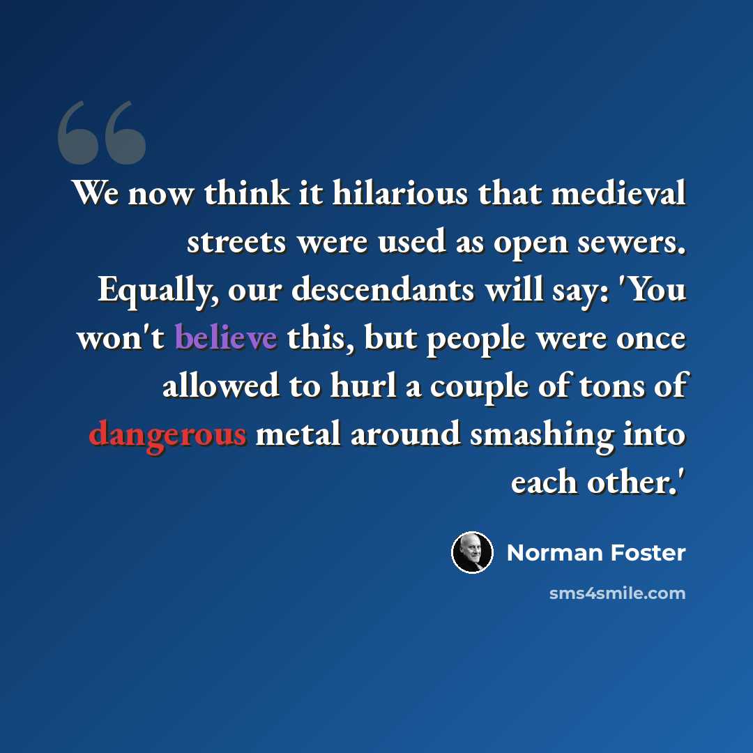 “We now think it hilarious that medieval streets were used as open sewers. Equally, our descendants will say: 'You won't believe this, but people were once allowed to hurl a couple of tons of dangerous metal around smashing into each other.'” quote by Norman Foster