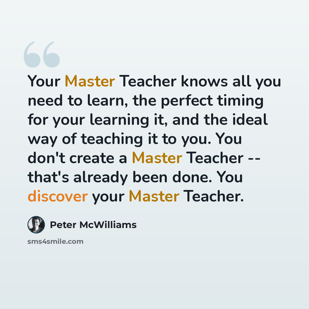 “Your Master Teacher knows all you need to learn, the perfect timing for your learning it, and the ideal way of teaching it to you. You don't create a Master Teacher -- that's already been done. You discover your Master Teacher.” quote by Peter McWilliams