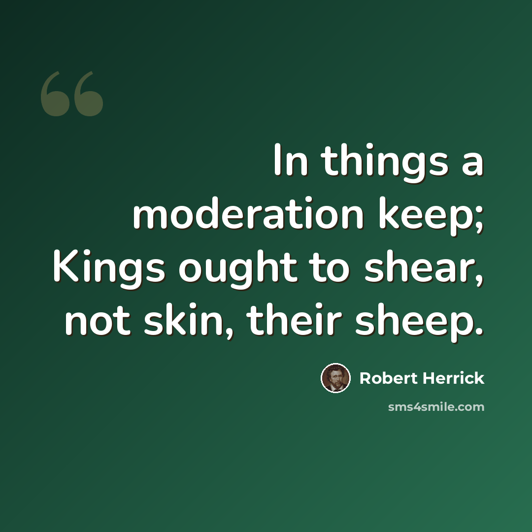 “In things a moderation keep; Kings ought to shear, not skin, their sheep.” quote by Robert Herrick