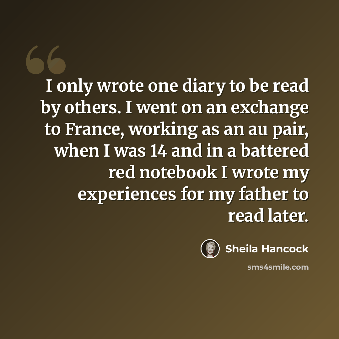 “I only wrote one diary to be read by others. I went on an exchange to France, working as an au pair, when I was 14 and in a battered red notebook I wrote my experiences for my father to read later.” quote by Sheila Hancock