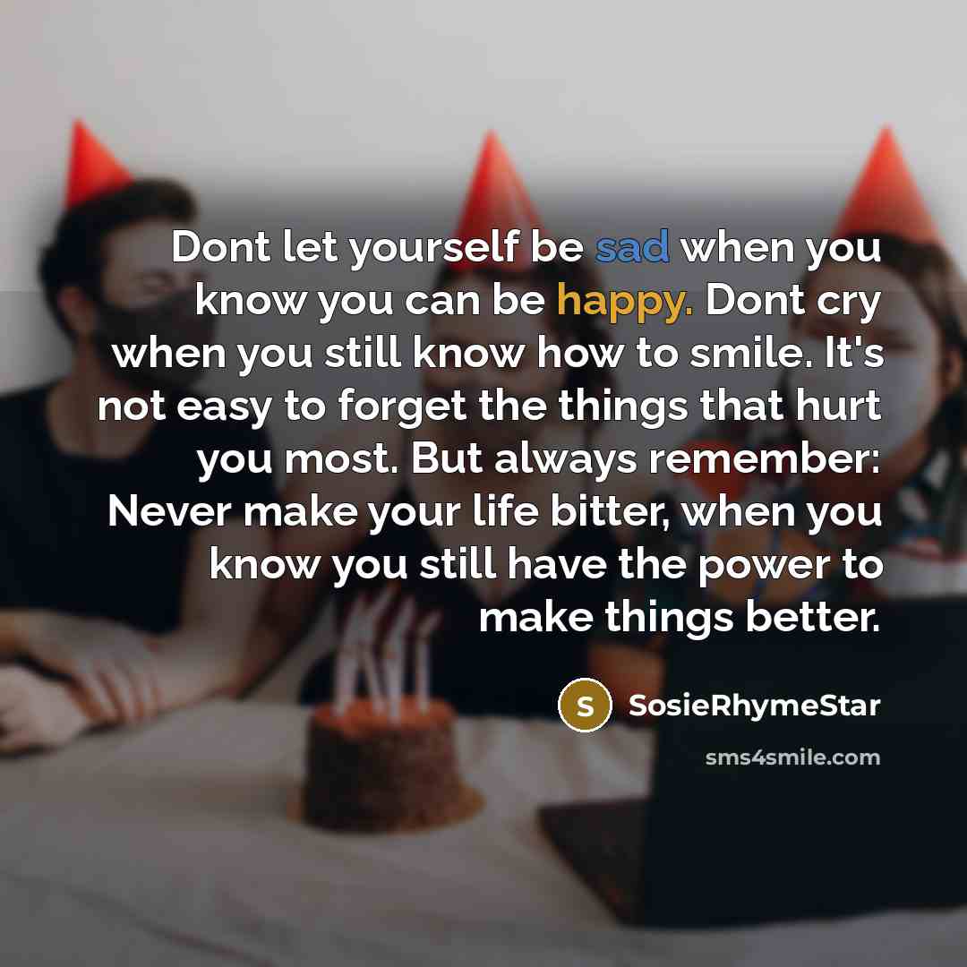 “Dont let yourself be sad when you know you can be happy. Dont cry when you still know how to smile. It's not easy to forget the things that hurt you most. But always remember: Never make your life bitter, when you know you still have the power to make things better.” quote by SosieRhymeStar