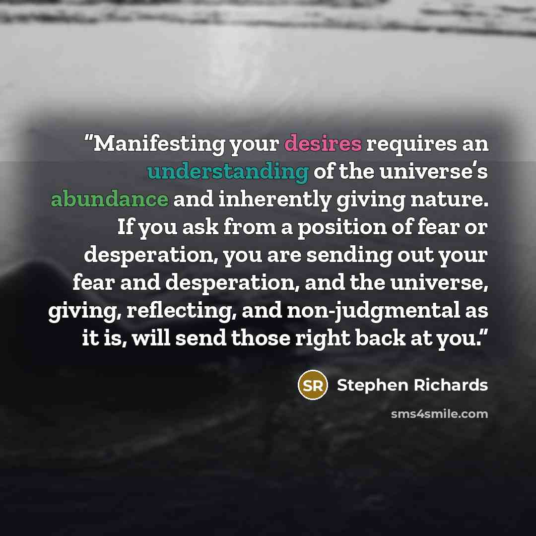 “Manifesting your desires requires an understanding of the universe’s abundance and inherently giving nature. If you ask from a position of fear or desperation, you are sending out your fear and desperation, and the universe, giving, reflecting, and non-judgmental as it is, will send those right…” quote by Stephen Richards