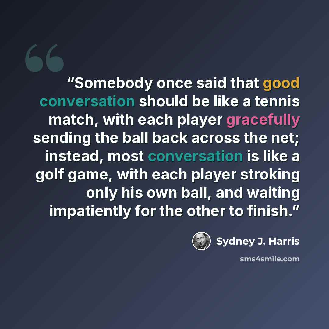 “Somebody once said that good conversation should be like a tennis match, with each player gracefully sending the ball back across the net; instead, most conversation is like a golf game, with each player stroking only his own ball, and waiting impatiently for the other to finish.” quote by Sydney J. Harris