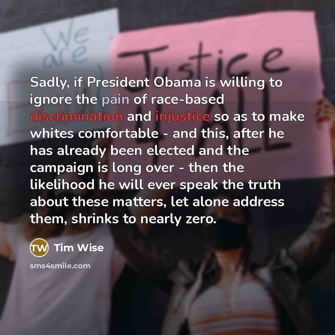 “Sadly, if President Obama is willing to ignore the pain of race-based discrimination and injustice so as to make whites comfortable - and this, after he has already been elected and the campaign is long over - then the likelihood he will ever speak the truth about these matters, let alone address…” quote by Tim Wise