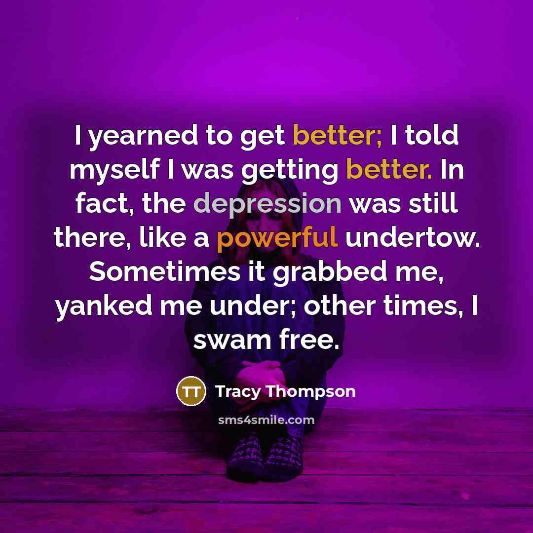“I yearned to get better; I told myself I was getting better. In fact, the depression was still there, like a powerful undertow. Sometimes it grabbed me, yanked me under; other times, I swam free.” quote by Tracy Thompson