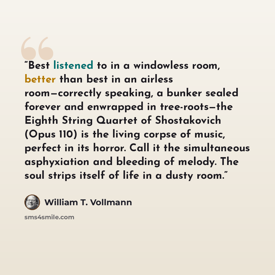 “Best listened to in a windowless room, better than best in an airless room—correctly speaking, a bunker sealed forever and enwrapped in tree-roots—the Eighth String Quartet of Shostakovich (Opus 110) is the living corpse of music, perfect in its horror. Call it the simultaneous asphyxiation and…” quote by William T. Vollmann