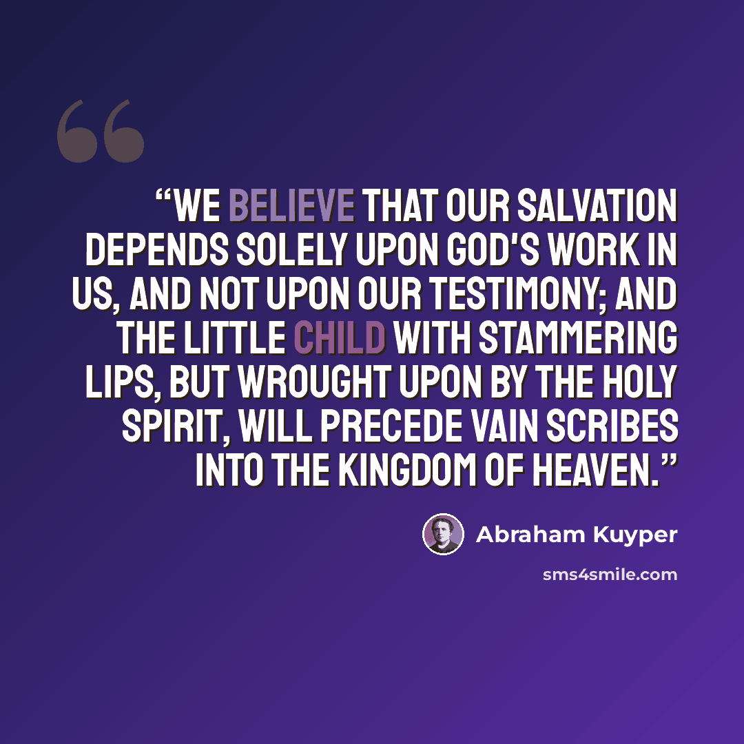 “We believe that our salvation depends solely upon God's work in us, and not upon our testimony; and the little child with stammering lips, but wrought upon by the Holy Spirit, will precede vain scribes into the Kingdom of Heaven.” quote by Abraham Kuyper