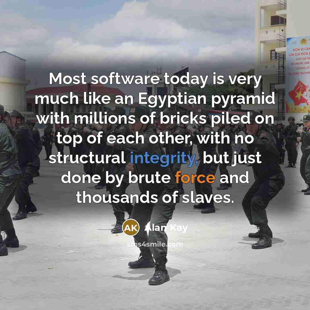 “Most software today is very much like an Egyptian pyramid with millions of bricks piled on top of each other, with no structural integrity, but just done by brute force and thousands of slaves.” quote by Alan Kay